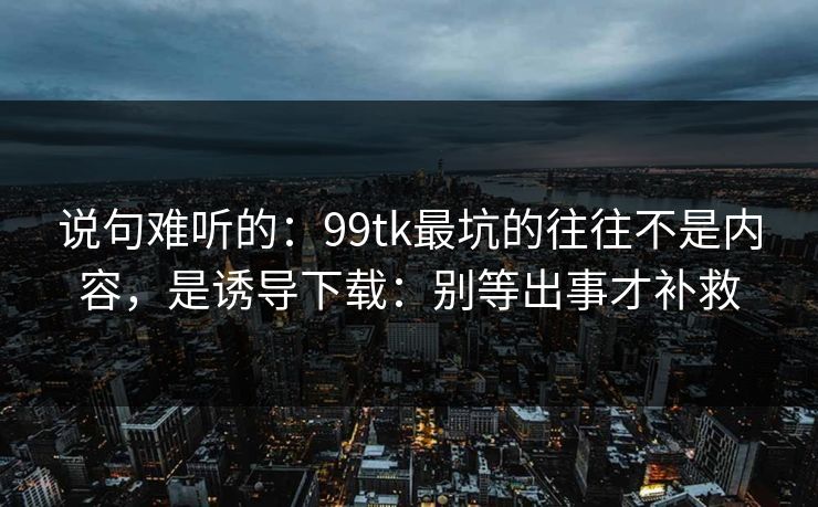 说句难听的：99tk最坑的往往不是内容，是诱导下载：别等出事才补救