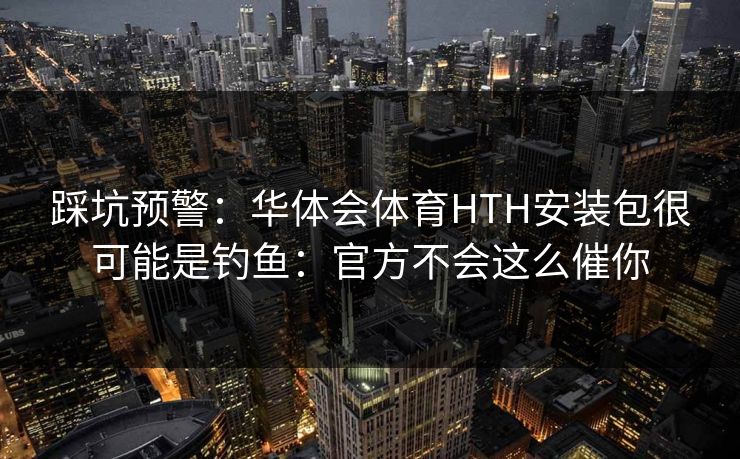 踩坑预警：华体会体育HTH安装包很可能是钓鱼：官方不会这么催你