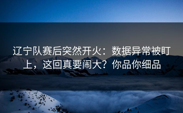 辽宁队赛后突然开火：数据异常被盯上，这回真要闹大？你品你细品