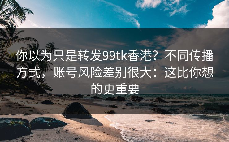 你以为只是转发99tk香港？不同传播方式，账号风险差别很大：这比你想的更重要