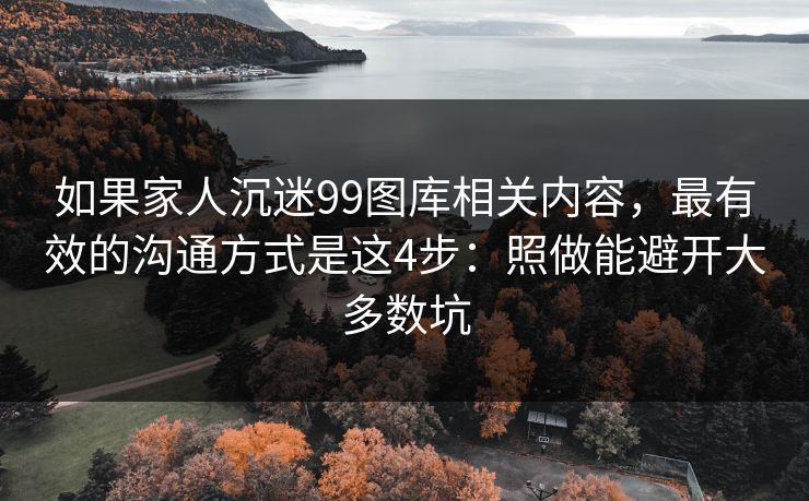 如果家人沉迷99图库相关内容，最有效的沟通方式是这4步：照做能避开大多数坑