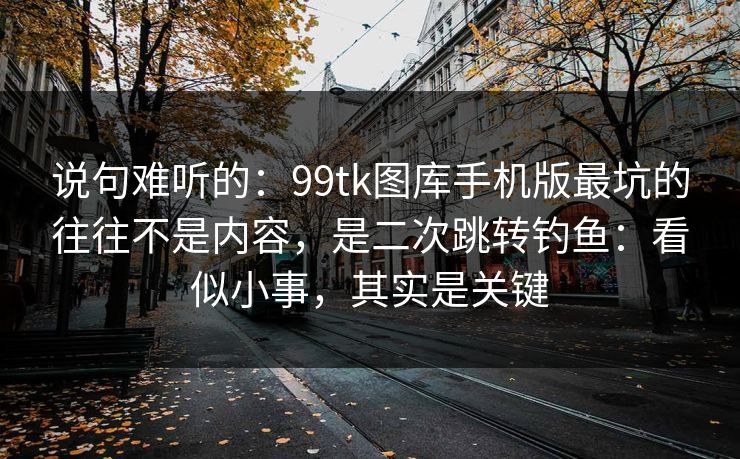 说句难听的:99tk图库手机版最坑的往往不是内容,是二次跳转钓鱼:看似小事,其实是关键 说句难听的:99tk图库手机版最坑的往往不是内容,是二次跳转钓鱼:看似小事,其实是关键