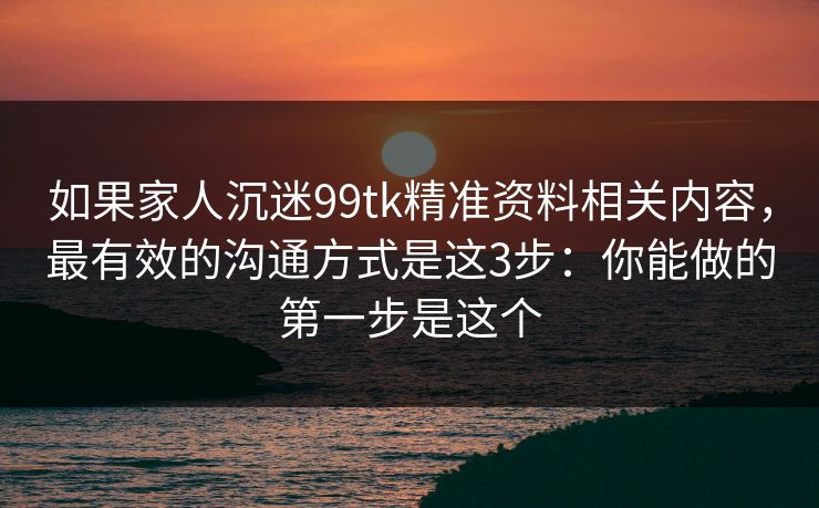 如果家人沉迷99tk精准资料相关内容,最有效的沟通方式是这3步:你能做的第一步是这个 如果家人沉迷99tk精准资料相关内容,最有效的沟通方式是这3步:你能做的第一步是这个