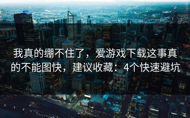 我真的绷不住了,爱游戏下载这事真的不能图快,建议收藏:4个快速避坑 我真的绷不住了,爱游戏下载这事真的不能图快,建议收藏:4个快速避坑
