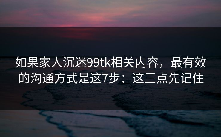 如果家人沉迷99tk相关内容,最有效的沟通方式是这7步:这三点先记住 如果家人沉迷99tk相关内容,最有效的沟通方式是这7步:这三点先记住