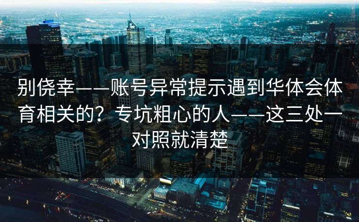 别侥幸——账号异常提示遇到华体会体育相关的？专坑粗心的人——这三处一对照就清楚