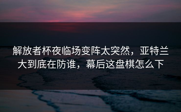 解放者杯夜临场变阵太突然，亚特兰大到底在防谁，幕后这盘棋怎么下
